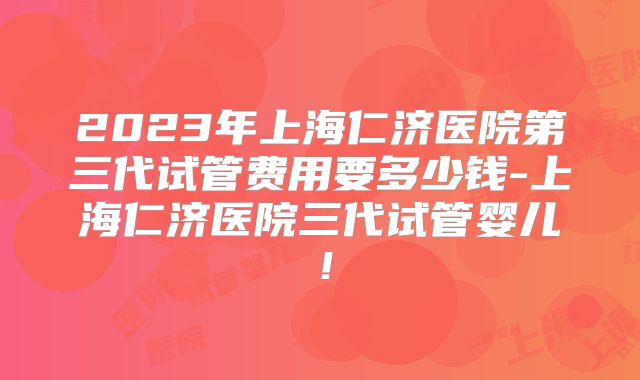 2023年上海仁济医院第三代试管费用要多少钱-上海仁济医院三代试管婴儿！