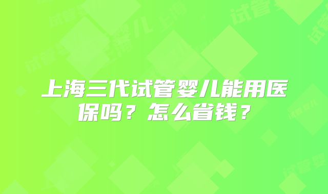 上海三代试管婴儿能用医保吗?怎么省钱?