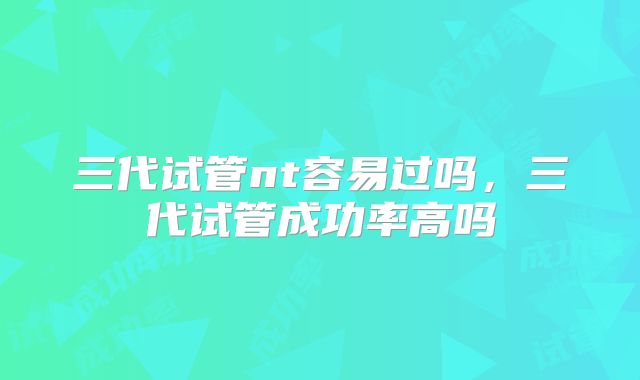 三代试管nt容易过吗，三代试管成功率高吗