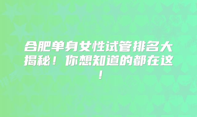 合肥单身女性试管排名大揭秘！你想知道的都在这！