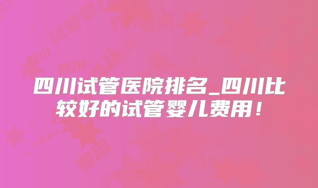 四川试管医院排名_四川比较好的试管婴儿费用！