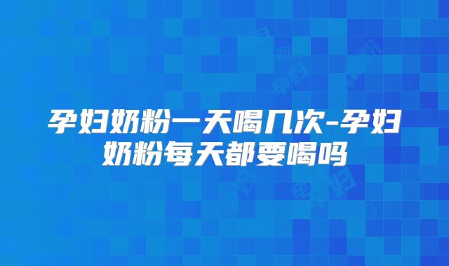 孕妇奶粉一天喝几次-孕妇奶粉每天都要喝吗