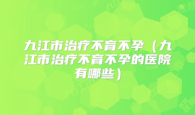 九江市治疗不育不孕（九江市治疗不育不孕的医院有哪些）