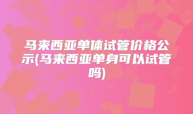马来西亚单体试管价格公示(马来西亚单身可以试管吗)