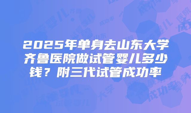 2025年单身去山东大学齐鲁医院做试管婴儿多少钱?附三代试管成功率