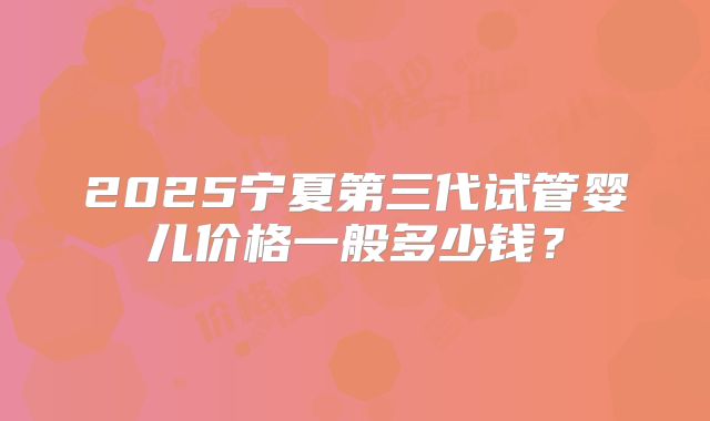 2025宁夏第三代试管婴儿价格一般多少钱?