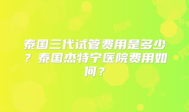 泰国三代试管费用是多少？泰国杰特宁医院费用如何？