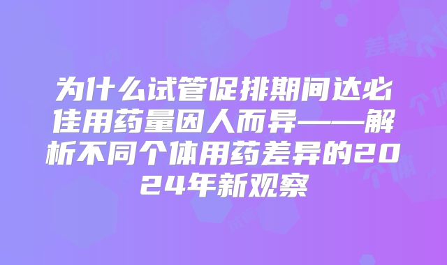 为什么试管促排期间达必佳用药量因人而异——解析不同个体用药差异的2024年新观察