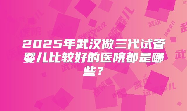 2025年武汉做三代试管婴儿比较好的医院都是哪些?