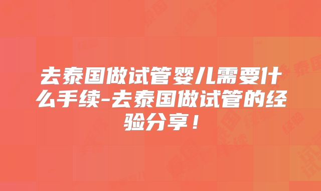 去泰国做试管婴儿需要什么手续-去泰国做试管的经验分享！