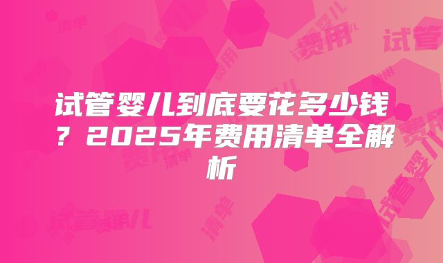 试管婴儿到底要花多少钱？2025年费用清单全解析