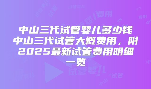 中山三代试管婴儿多少钱中山三代试管大概费用,附2025最新试管费用明细一览