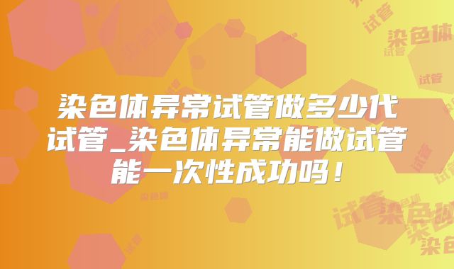 染色体异常试管做多少代试管_染色体异常能做试管能一次性成功吗！