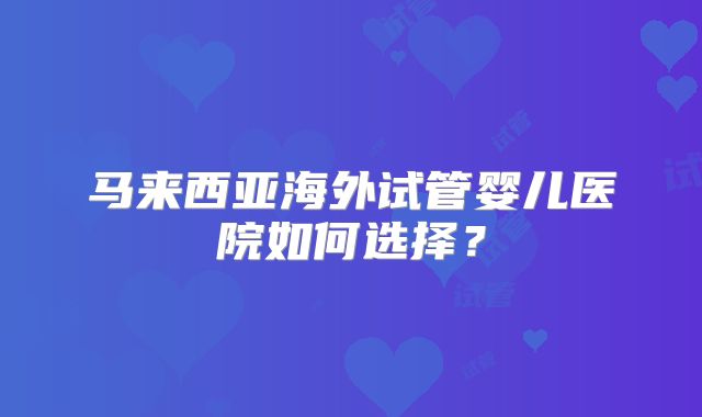 马来西亚海外试管婴儿医院如何选择？