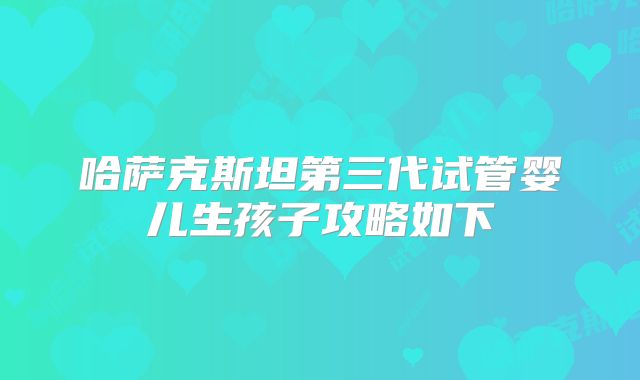 哈萨克斯坦第三代试管婴儿生孩子攻略如下