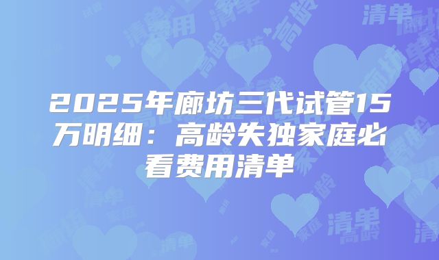 2025年廊坊三代试管15万明细：高龄失独家庭必看费用清单