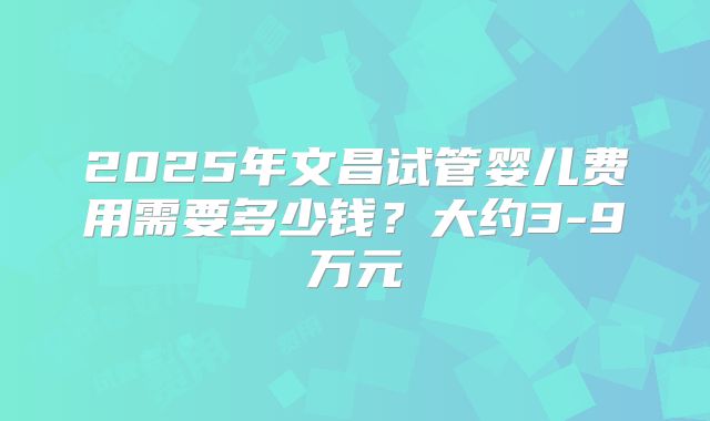 2025年文昌试管婴儿费用需要多少钱?大约3-9万元