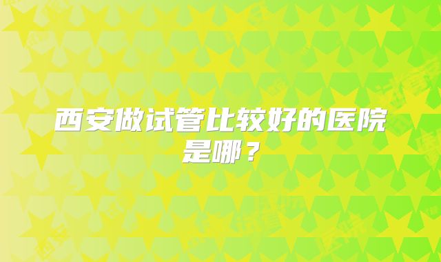 西安做试管比较好的医院是哪？