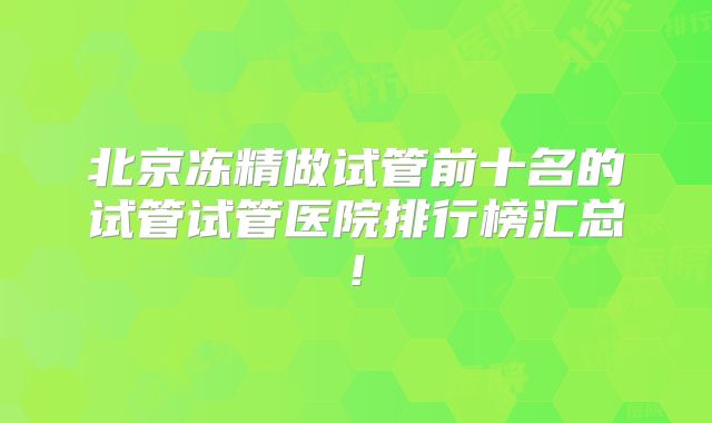北京冻精做试管前十名的试管试管医院排行榜汇总!