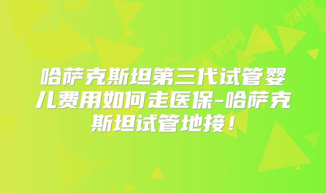 哈萨克斯坦第三代试管婴儿费用如何走医保-哈萨克斯坦试管地接！