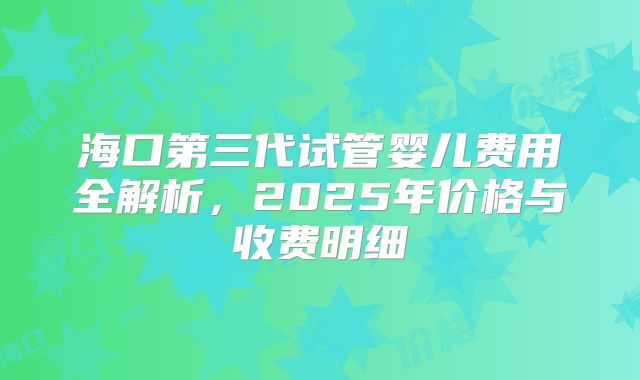 海口第三代试管婴儿费用全解析，2025年价格与收费明细