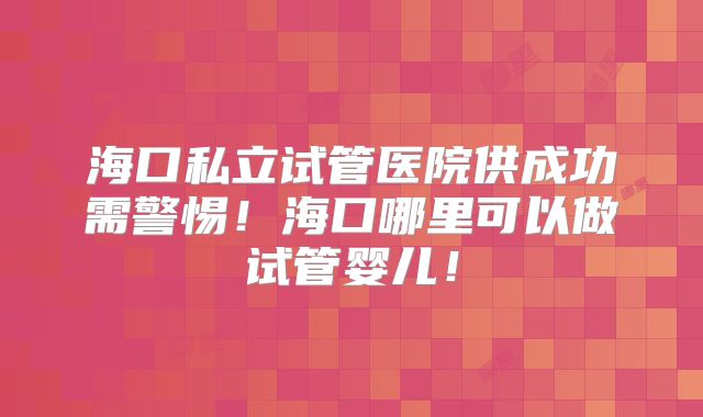 海口私立试管医院供成功需警惕！海口哪里可以做试管婴儿！