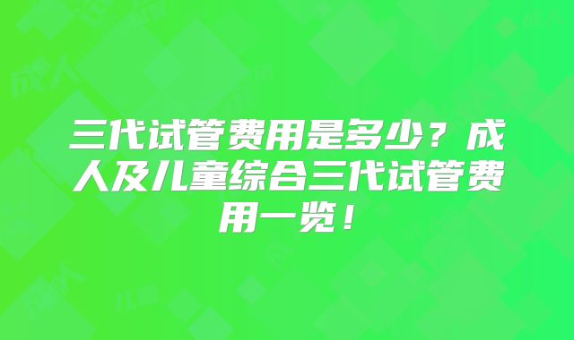 三代试管费用是多少？成人及儿童综合三代试管费用一览！