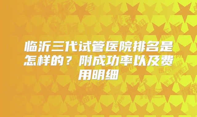 临沂三代试管医院排名是怎样的?附成功率以及费用明细