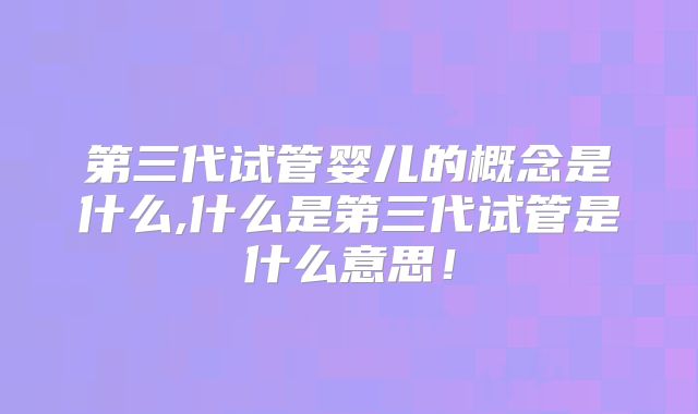 第三代试管婴儿的概念是什么,什么是第三代试管是什么意思！