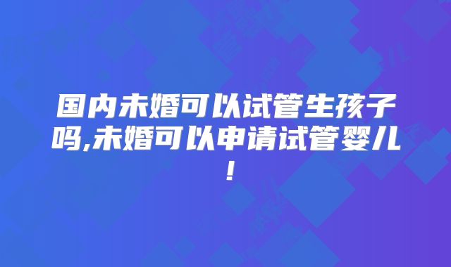 国内未婚可以试管生孩子吗,未婚可以申请试管婴儿!