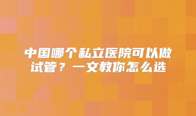中国哪个私立医院可以做试管?一文教你怎么选