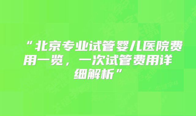 “北京专业试管婴儿医院费用一览,一次试管费用详细解析”