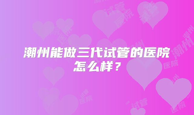 潮州能做三代试管的医院怎么样？