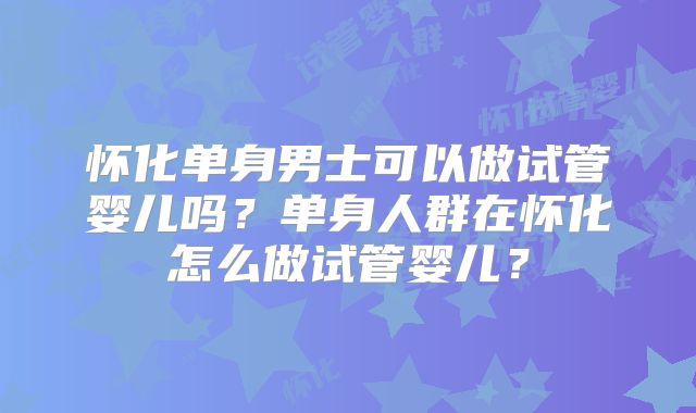 怀化单身男士可以做试管婴儿吗？单身人群在怀化怎么做试管婴儿？