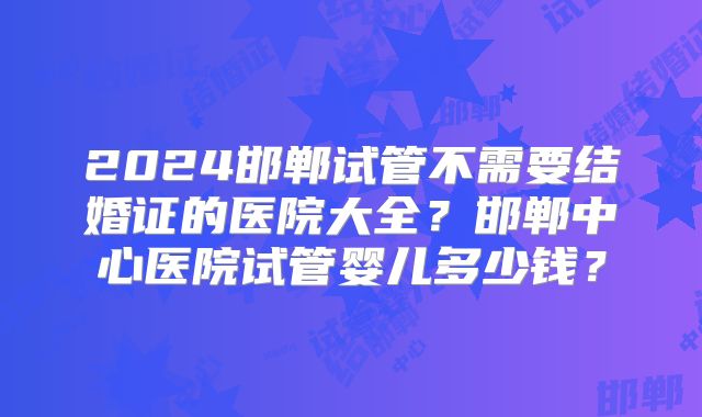 2024邯郸试管不需要结婚证的医院大全？邯郸中心医院试管婴儿多少钱？