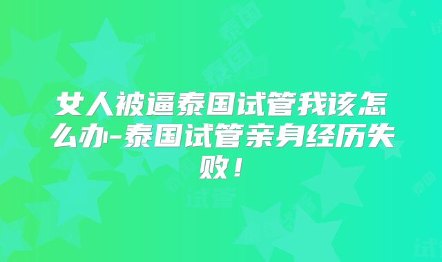 女人被逼泰国试管我该怎么办-泰国试管亲身经历失败!