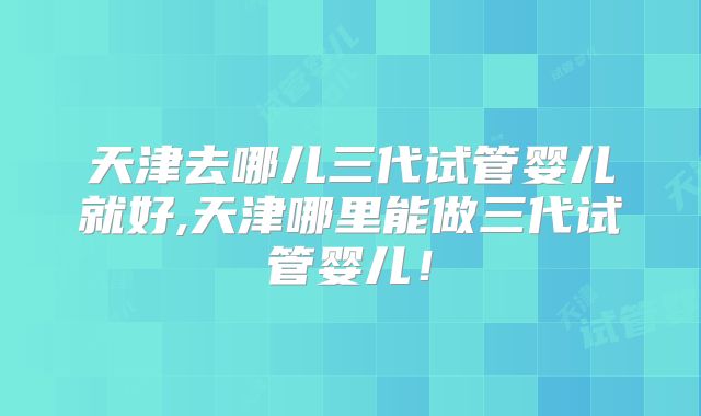 天津去哪儿三代试管婴儿就好,天津哪里能做三代试管婴儿！