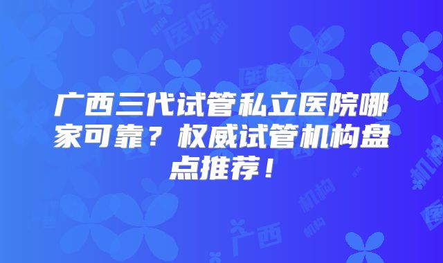 广西三代试管私立医院哪家可靠？权威试管机构盘点推荐！