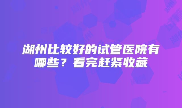 湖州比较好的试管医院有哪些？看完赶紧收藏