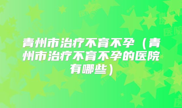 青州市治疗不育不孕（青州市治疗不育不孕的医院有哪些）