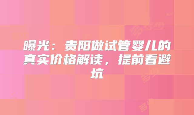 曝光:贵阳做试管婴儿的真实价格解读,提前看避坑