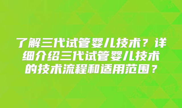 了解三代试管婴儿技术?详细介绍三代试管婴儿技术的技术流程和适用范围?