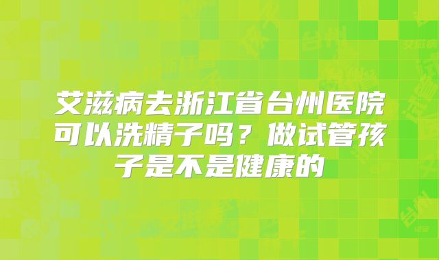艾滋病去浙江省台州医院可以洗精子吗？做试管孩子是不是健康的