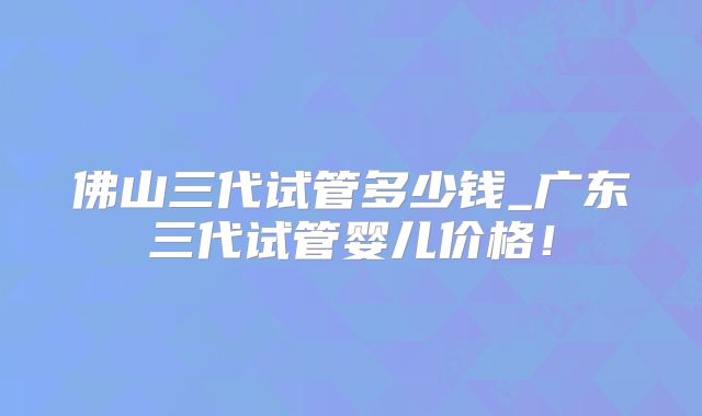佛山三代试管多少钱_广东三代试管婴儿价格！