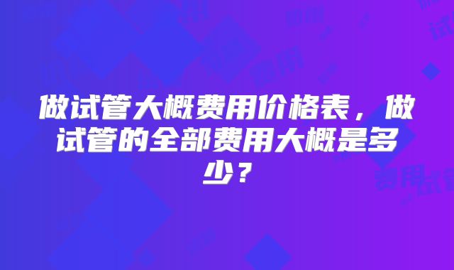 做试管大概费用价格表，做试管的全部费用大概是多少？