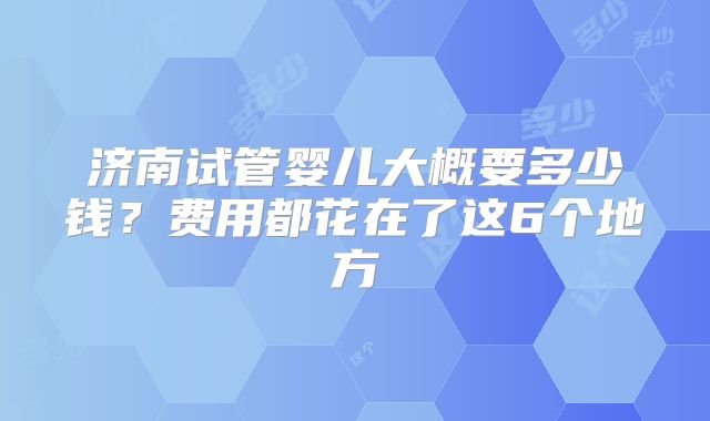 济南试管婴儿大概要多少钱？费用都花在了这6个地方