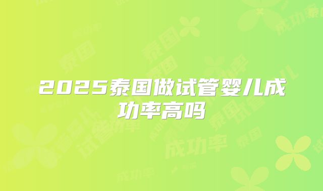 2025泰国做试管婴儿成功率高吗