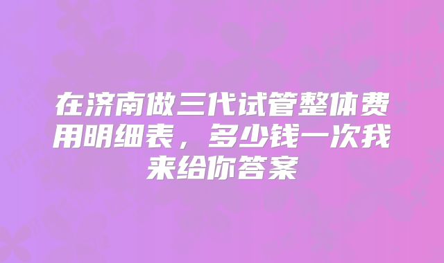 在济南做三代试管整体费用明细表，多少钱一次我来给你答案