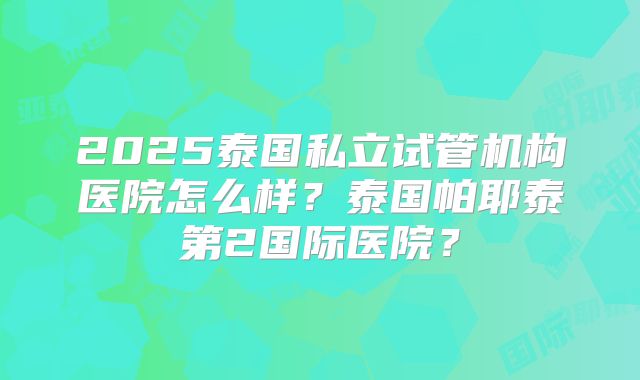 2025泰国私立试管机构医院怎么样?泰国帕耶泰第2国际医院?