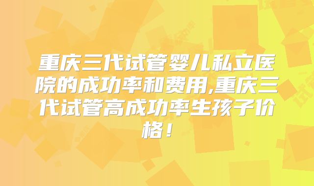 重庆三代试管婴儿私立医院的成功率和费用,重庆三代试管高成功率生孩子价格！